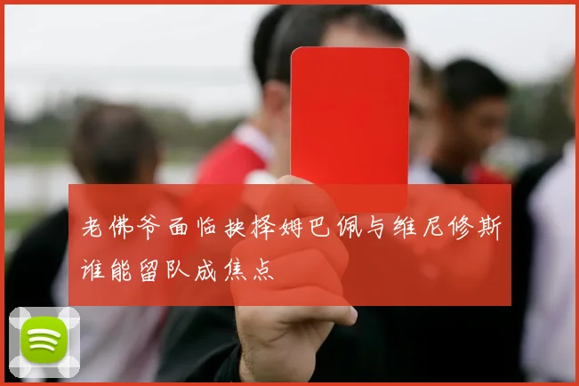 老佛爷面临抉择姆巴佩与维尼修斯谁能留队成焦点