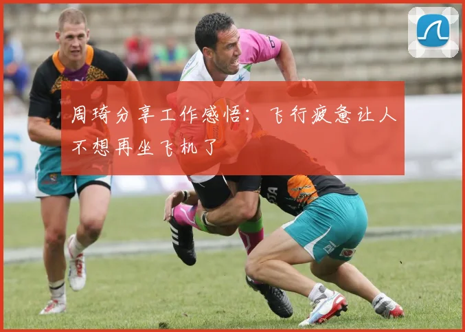 周琦分享工作感悟：飞行疲惫让人不想再坐飞机了
