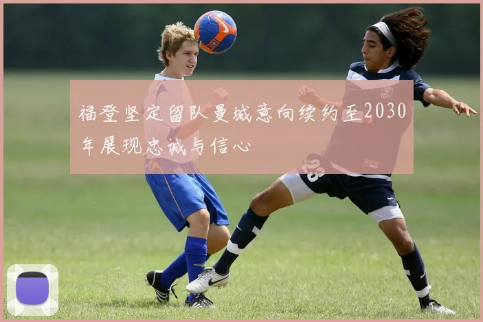 福登坚定留队曼城意向续约至2030年展现忠诚与信心