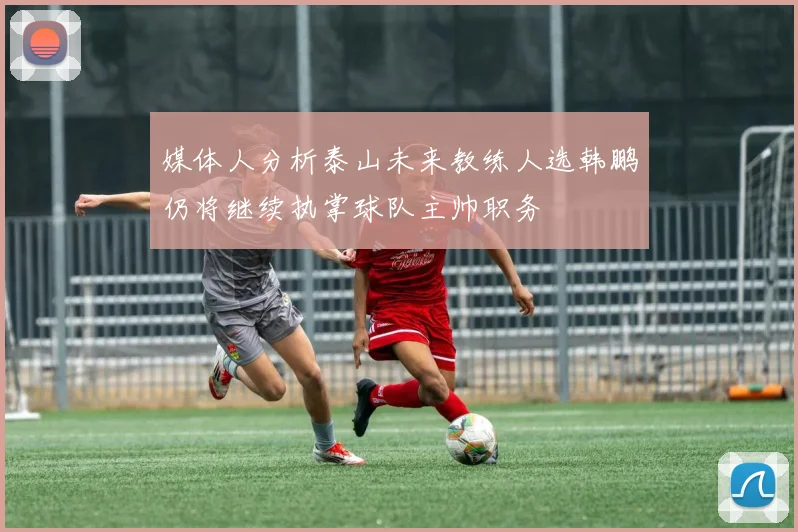 媒体人分析泰山未来教练人选韩鹏仍将继续执掌球队主帅职务
