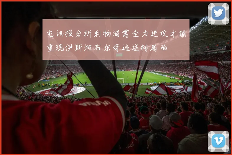 电讯报分析利物浦需全力进攻才能重现伊斯坦布尔奇迹逆转局面