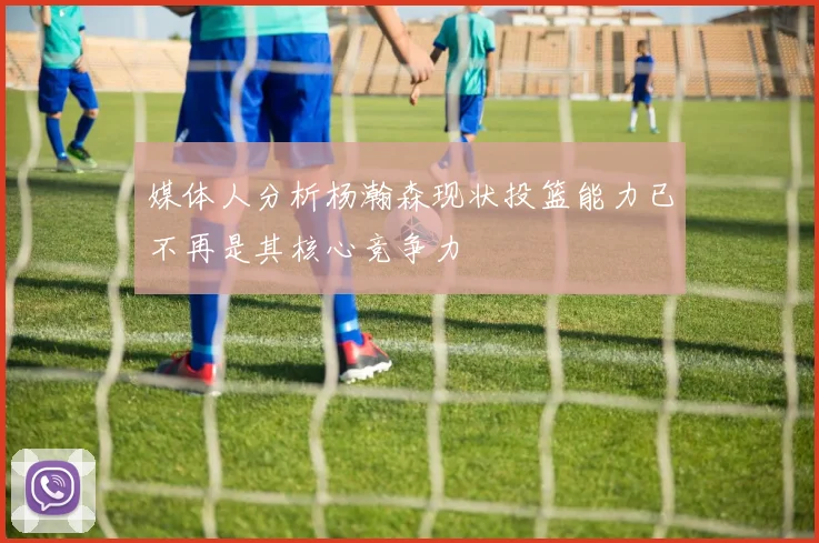 媒体人分析杨瀚森现状投篮能力已不再是其核心竞争力