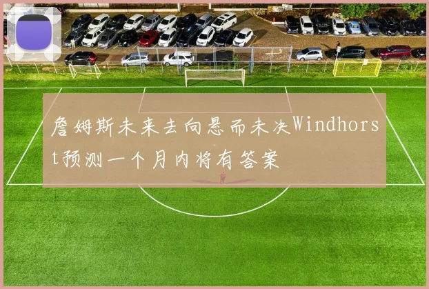 詹姆斯未来去向悬而未决Windhorst预测一个月内将有答案