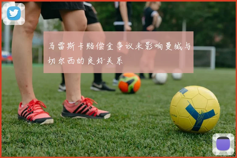 马雷斯卡赔偿金争议未影响曼城与切尔西的良好关系