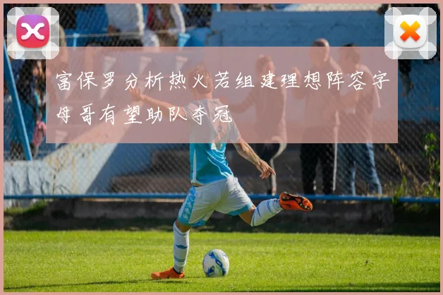 富保罗分析热火若组建理想阵容字母哥有望助队夺冠