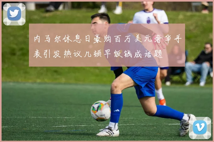 内马尔休息日豪购百万美元奢华手表引发热议几顿早饭钱成话题