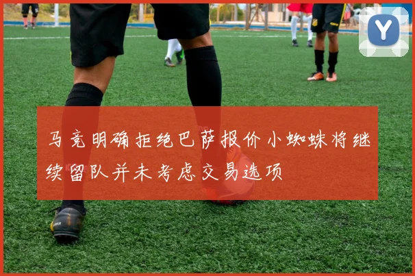 马竞明确拒绝巴萨报价小蜘蛛将继续留队并未考虑交易选项
