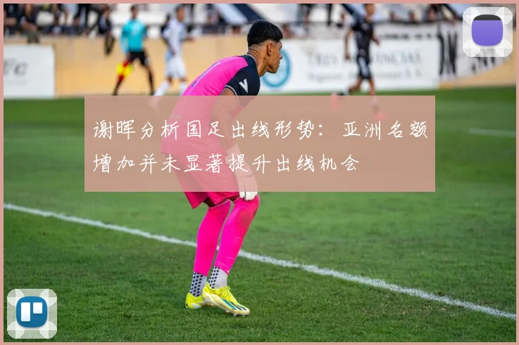 谢晖分析国足出线形势：亚洲名额增加并未显著提升出线机会