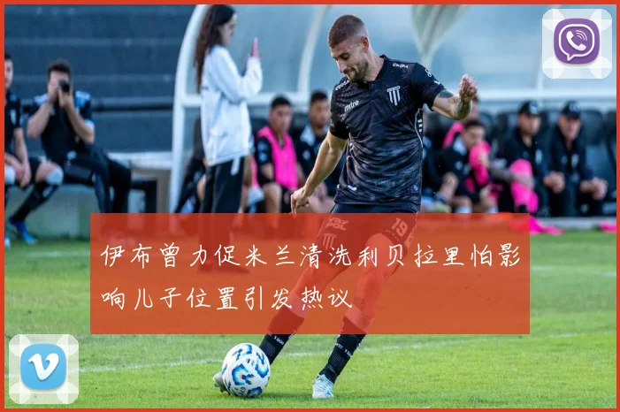 伊布曾力促米兰清洗利贝拉里怕影响儿子位置引发热议