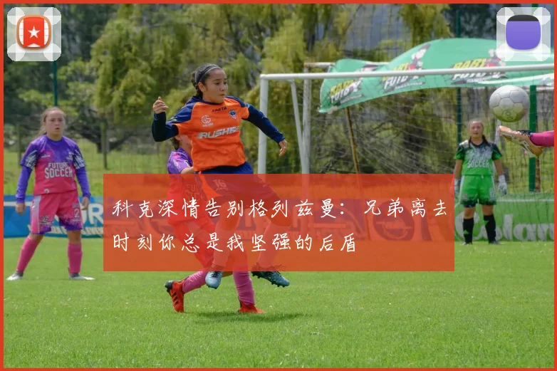 科克深情告别格列兹曼：兄弟离去时刻你总是我坚强的后盾
