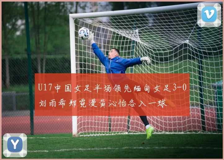 U17中国女足半场领先缅甸女足3-0刘雨希郑霓漫黄沁怡各入一球