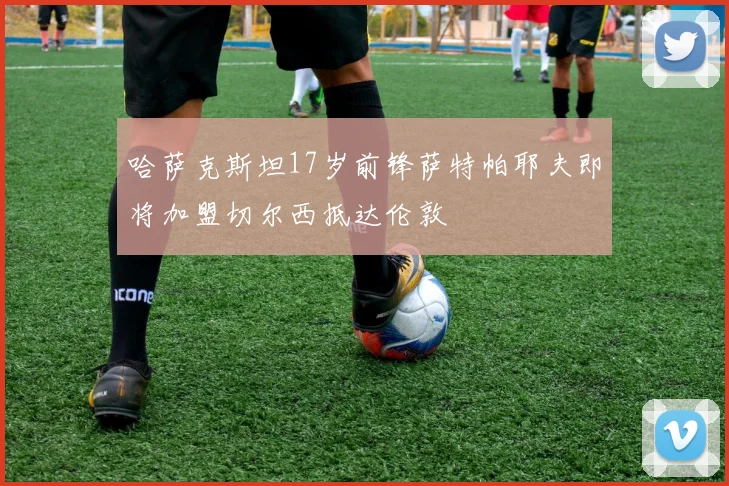 哈萨克斯坦17岁前锋萨特帕耶夫即将加盟切尔西抵达伦敦