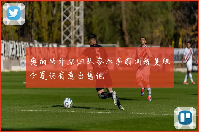 奥纳纳计划归队参加季前训练曼联今夏仍有意出售他