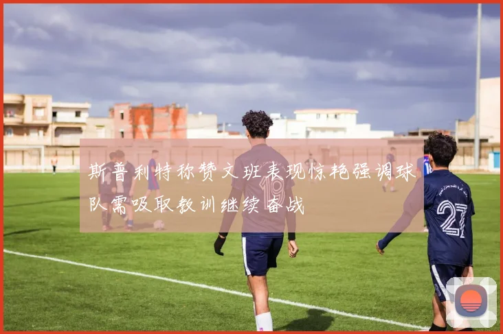 斯普利特称赞文班表现惊艳强调球队需吸取教训继续奋战