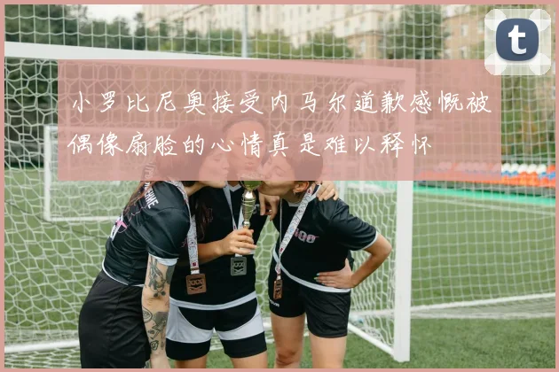 小罗比尼奥接受内马尔道歉感慨被偶像扇脸的心情真是难以释怀