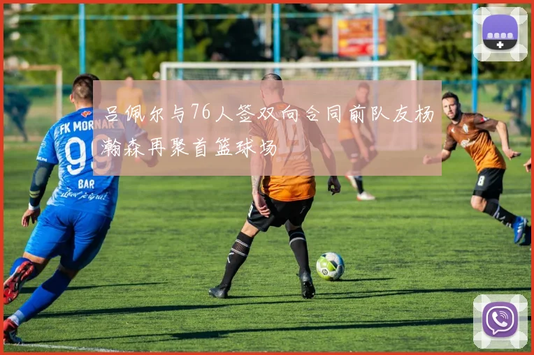 吕佩尔与76人签双向合同前队友杨瀚森再聚首篮球场