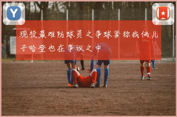 现役最难防球员之争球爹称我俩儿子哈登也在争议之中