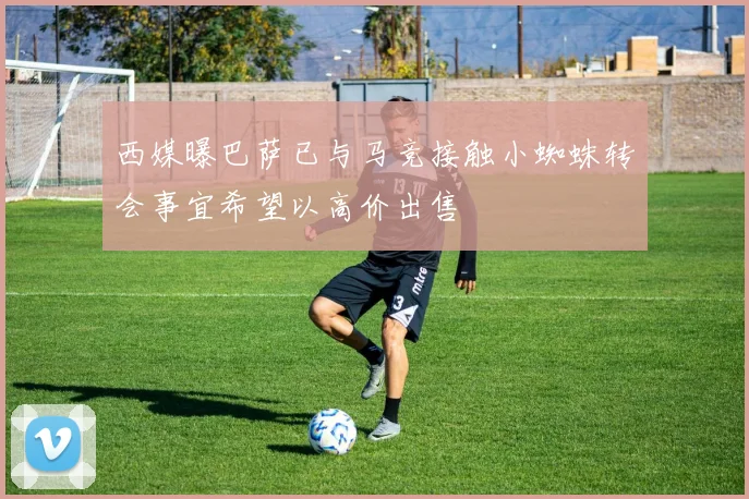 西媒曝巴萨已与马竞接触小蜘蛛转会事宜希望以高价出售
