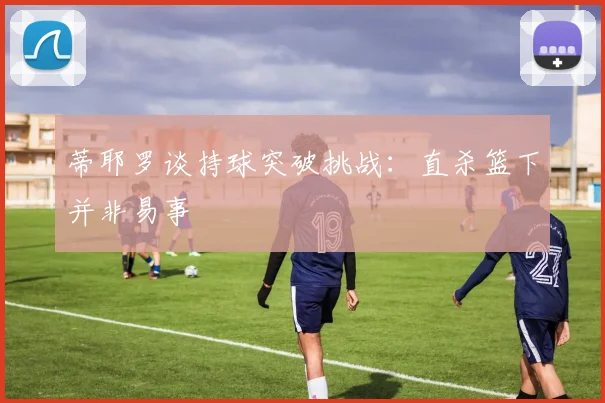 蒂耶罗谈持球突破挑战：直杀篮下并非易事