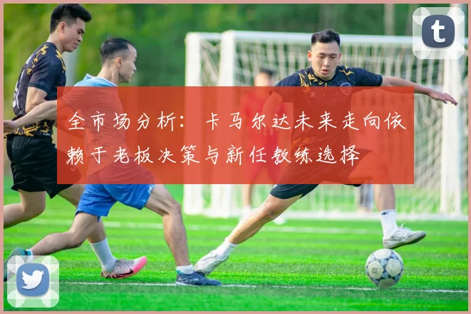 全市场分析：卡马尔达未来走向依赖于老板决策与新任教练选择