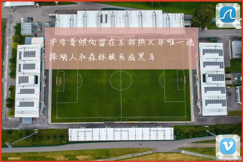 字母哥倾向留在东部热火非唯一选择湖人和森林狼或成黑马