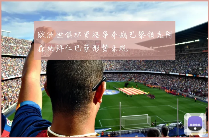 欧洲世俱杯资格争夺战巴黎领先阿森纳拜仁巴萨形势乐观